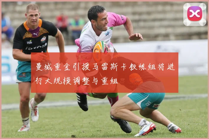 曼城重金引援马雷斯卡教练组将进行大规模调整与重组
