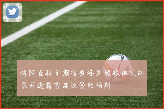 梅阿查孙子期待劳塔罗超越祖父纪录并透露曾建议签约帕斯