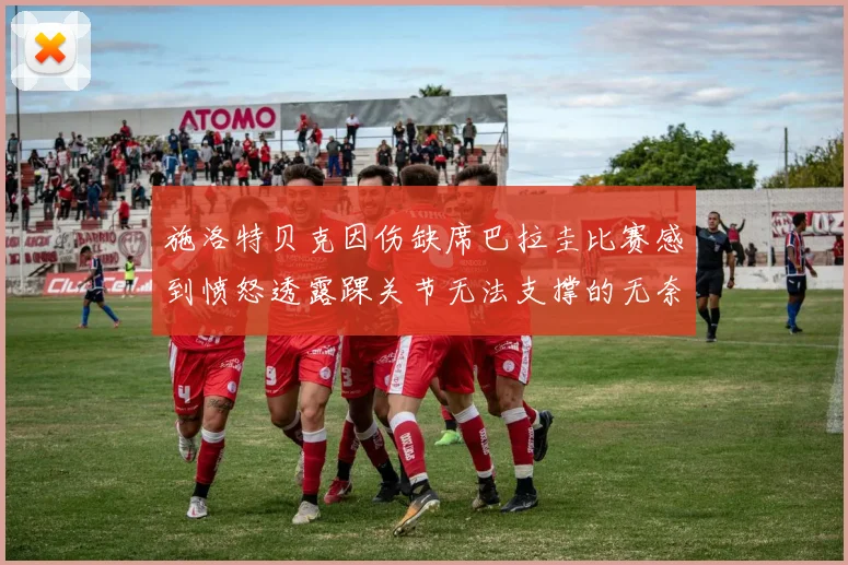 施洛特贝克因伤缺席巴拉圭比赛感到愤怒透露踝关节无法支撑的无奈