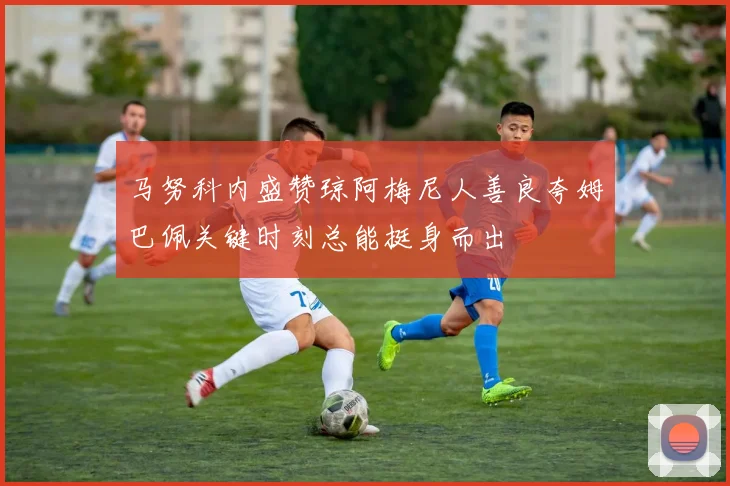 马努科内盛赞琼阿梅尼人善良夸姆巴佩关键时刻总能挺身而出