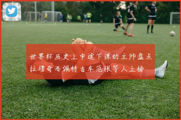 世界杯历史上中途下课的主帅盘点拉穆奇洛佩特吉车范根等人上榜