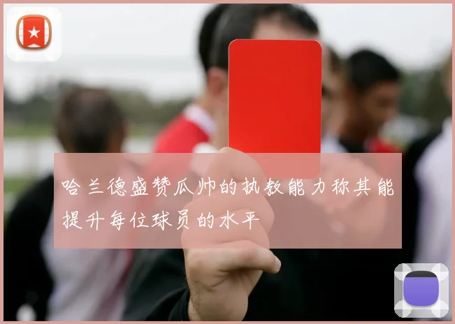哈兰德盛赞瓜帅的执教能力称其能提升每位球员的水平