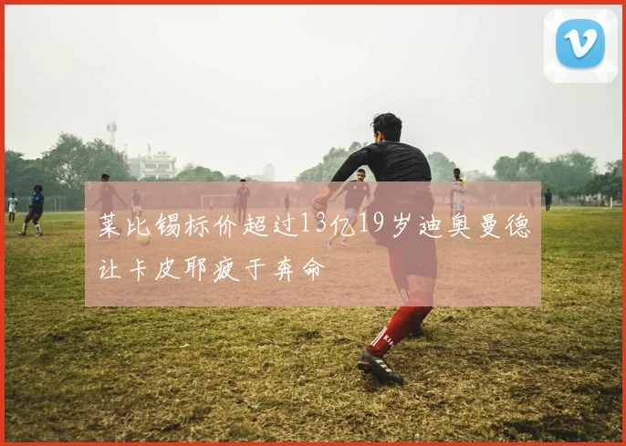 莱比锡标价超过13亿19岁迪奥曼德让卡皮耶疲于奔命