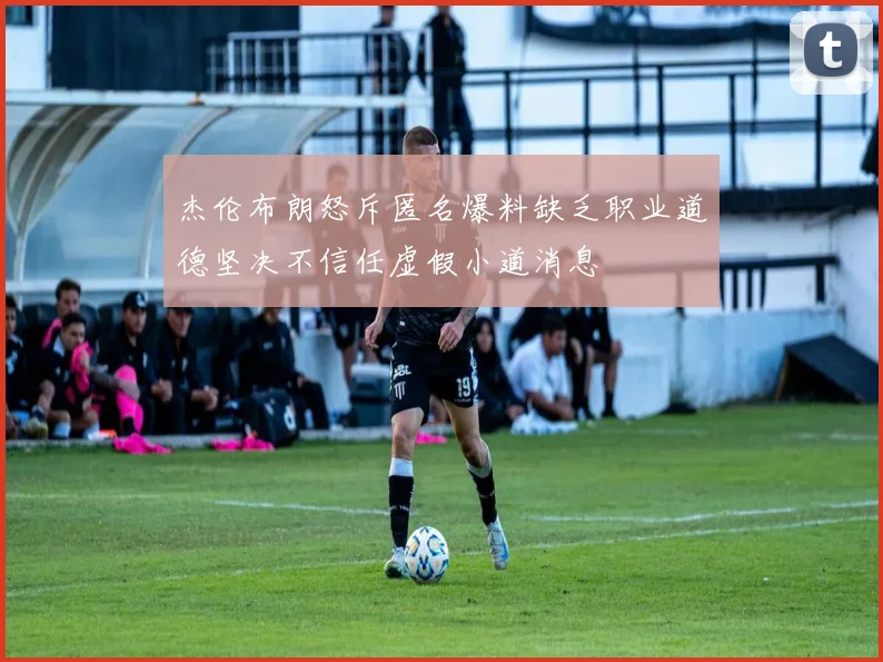 杰伦布朗怒斥匿名爆料缺乏职业道德坚决不信任虚假小道消息