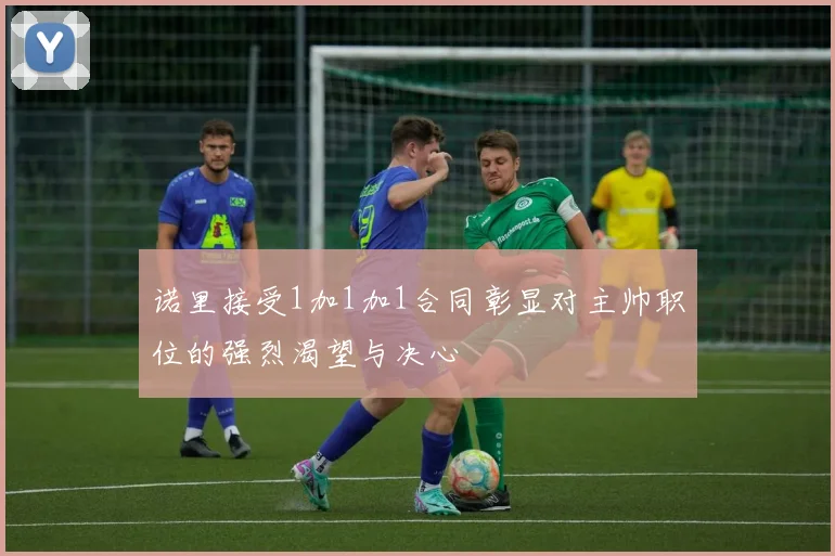 诺里接受1加1加1合同彰显对主帅职位的强烈渴望与决心